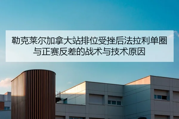 勒克莱尔加拿大站排位受挫后法拉利单圈与正赛反差的战术与技术原因